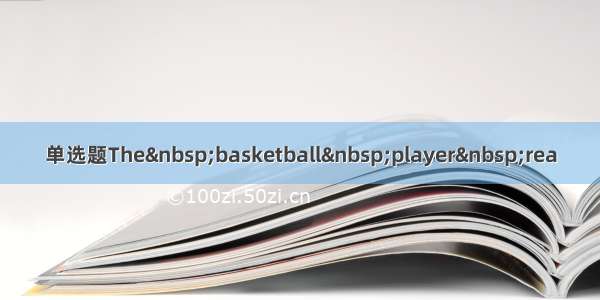 单选题The&nbsp;basketball&nbsp;player&nbsp;rea