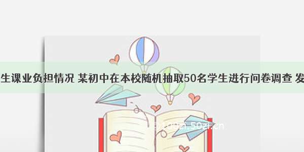 为了了解学生课业负担情况 某初中在本校随机抽取50名学生进行问卷调查 发现被抽查的