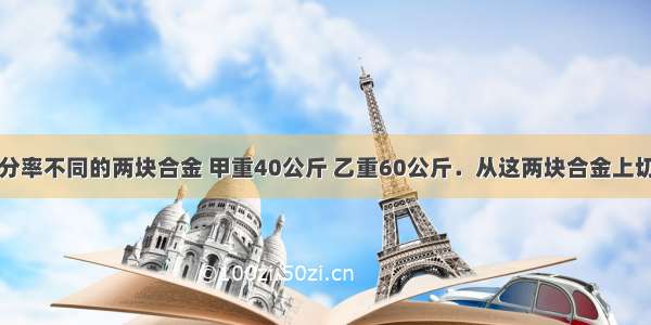 设有含铜百分率不同的两块合金 甲重40公斤 乙重60公斤．从这两块合金上切下重量相等