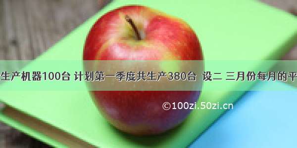 某厂一月份生产机器100台 计划第一季度共生产380台．设二 三月份每月的平均增长率为