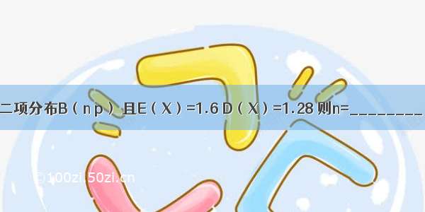设随机变量X服从二项分布B（n p） 且E（X）=1.6 D（X）=1.28 则n=________ p=________．