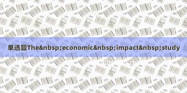 单选题The&nbsp;economic&nbsp;impact&nbsp;study
