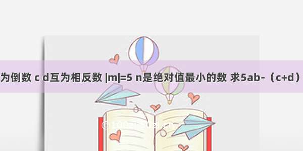 已知：a b互为倒数 c d互为相反数 |m|=5 n是绝对值最小的数 求5ab-（c+d）×-n+m的值．