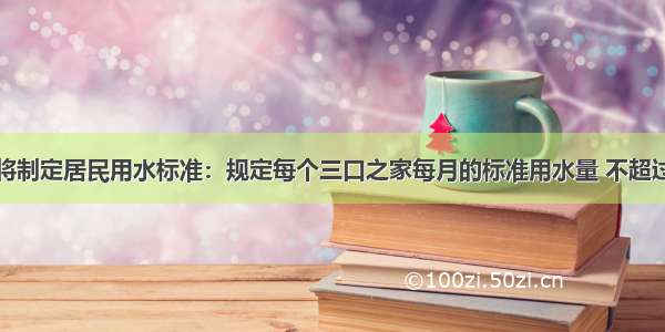 近期市政府将制定居民用水标准：规定每个三口之家每月的标准用水量 不超过标准部分的