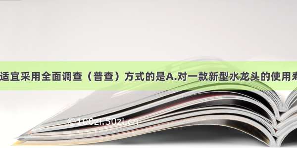 下列调查中 适宜采用全面调查（普查）方式的是A.对一款新型水龙头的使用寿命的调查B.