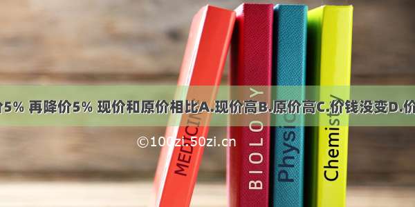 一种商品 先提价5% 再降价5% 现价和原价相比A.现价高B.原价高C.价钱没变D.价钱高低无法确定