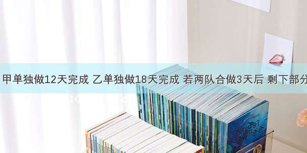 一项工程 甲单独做12天完成 乙单独做18天完成 若两队合做3天后 剩下部分由乙单独