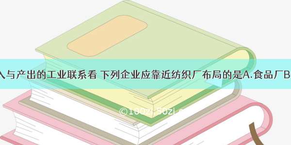 单选题按投入与产出的工业联系看 下列企业应靠近纺织厂布局的是A.食品厂B.玩具厂C.服