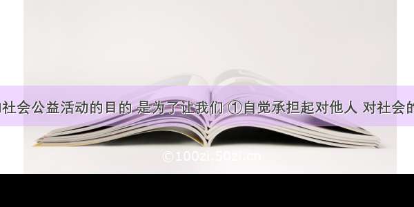 积极参加社会公益活动的目的 是为了让我们 ①自觉承担起对他人 对社会的责任??? 