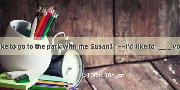 ——Would you like to go to the park with me  Susan?   ——I’d like to  ____ you don’t want to