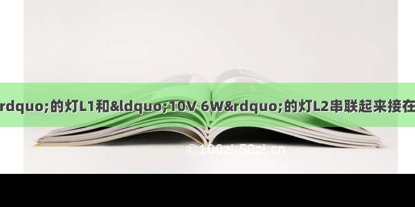 把标有“10V 10W”的灯L1和“10V 6W”的灯L2串联起来接在电源电压为10V的电路中 下