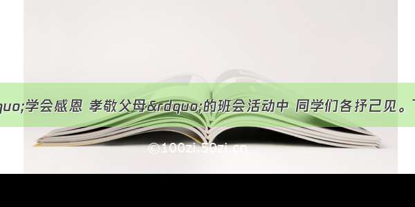 在某班开展的“学会感恩 孝敬父母”的班会活动中 同学们各抒己见。下列观点你赞同的