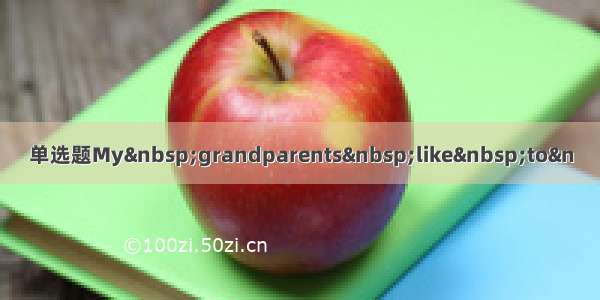 单选题My&nbsp;grandparents&nbsp;like&nbsp;to&n