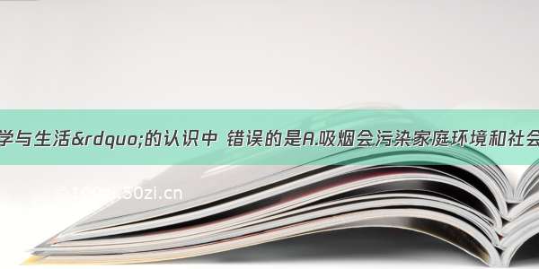 下列对“化学与生活”的认识中 错误的是A.吸烟会污染家庭环境和社会环境 被动吸烟同