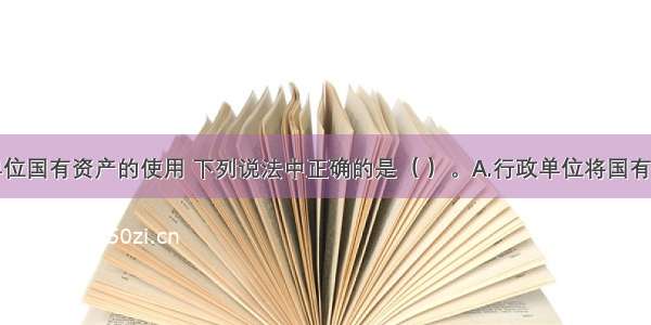 关于行政单位国有资产的使用 下列说法中正确的是（ ）。A.行政单位将国有资产管理责