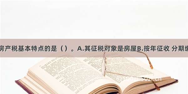 以下不属于房产税基本特点的是（）。A.其征税对象是房屋B.按年征收 分期缴纳C.对于经