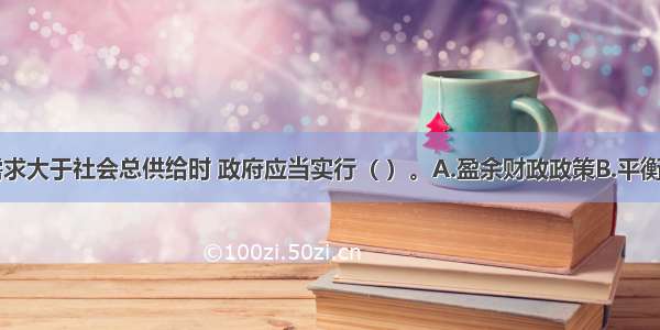 当社会总需求大于社会总供给时 政府应当实行（ ）。A.盈余财政政策B.平衡财政政策C.