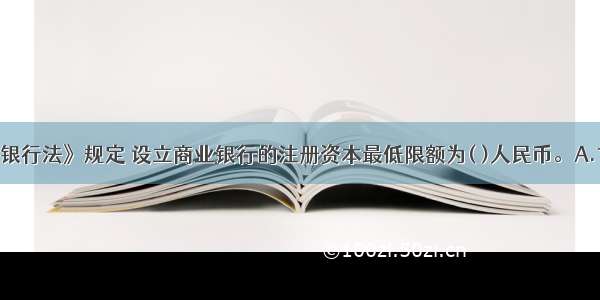 我国《商业银行法》规定 设立商业银行的注册资本最低限额为( )人民币。A.1亿元B.5亿