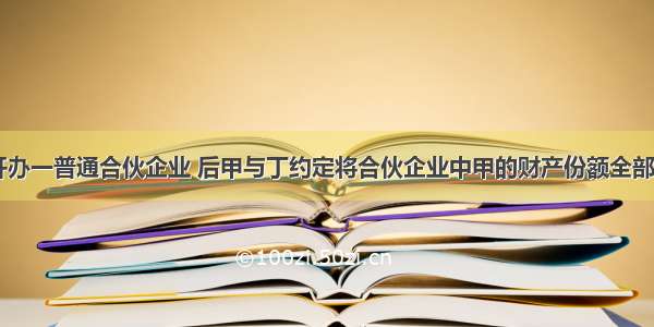 甲 乙 丙开办一普通合伙企业 后甲与丁约定将合伙企业中甲的财产份额全部转让给丁。