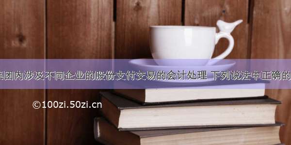 关于企业集团内涉及不同企业的股份支付交易的会计处理 下列说法中正确的有( )。A.结