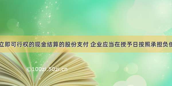 对于授予后立即可行权的现金结算的股份支付 企业应当在授予日按照承担负债的公允价值