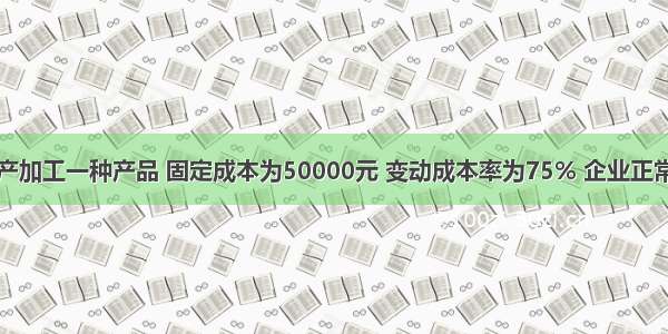 某企业只生产加工一种产品 固定成本为50000元 变动成本率为75% 企业正常开工的销售