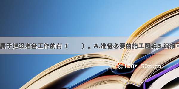 下列工作中 属于建设准备工作的有（　　）。A.准备必要的施工图纸B.编报可行性研究报