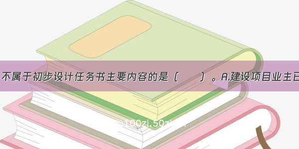 下列各项中 不属于初步设计任务书主要内容的是（　　）。A.建设项目业主已取得规划局