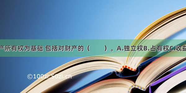 产权是以财产所有权为基础 包括对财产的（　　）。A.独立权B.占有权C.收益权D.使用权