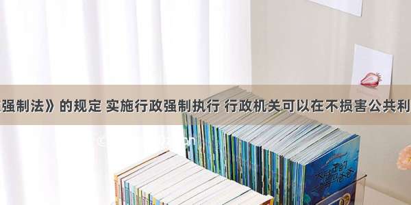 根据《行政强制法》的规定 实施行政强制执行 行政机关可以在不损害公共利益和他人合