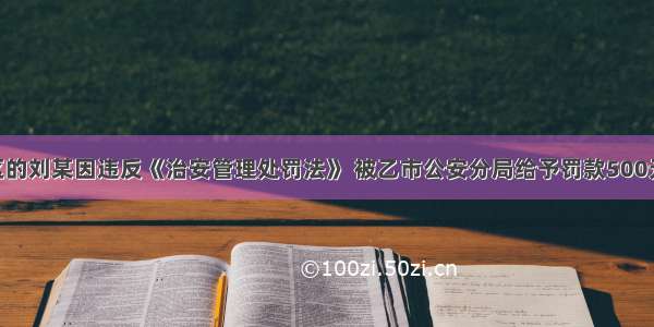 家住甲市A区的刘某因违反《治安管理处罚法》 被乙市公安分局给予罚款500元的行政处罚