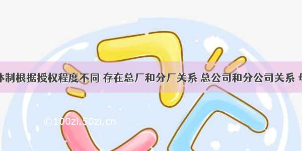 分权管理体制根据授权程度不同 存在总厂和分厂关系 总公司和分公司关系 母公司和子