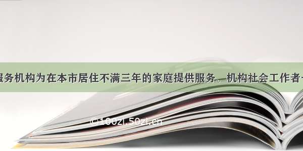 某社会工作服务机构为在本市居住不满三年的家庭提供服务。机构社会工作者一方面提供就