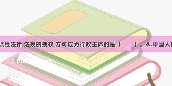 下列组织 须经法律 法规的授权 方可成为行政主体的是（　　）。A.中国人民银行管理