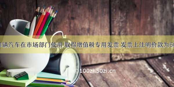 某公司购买1辆汽车在市场部门使用 取得增值税专用发票 发票上注明价款为60000元。已