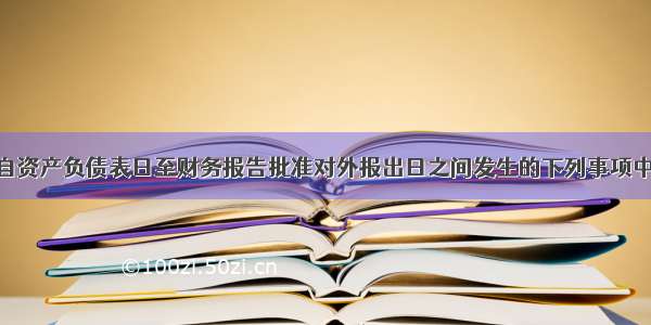 甲上市公司自资产负债表日至财务报告批准对外报出日之间发生的下列事项中 属于资产负