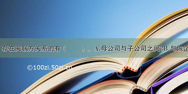 下列项目中 存在关联方关系的有（　　）。A.母公司与子公司之间?B.与该企业共同控制