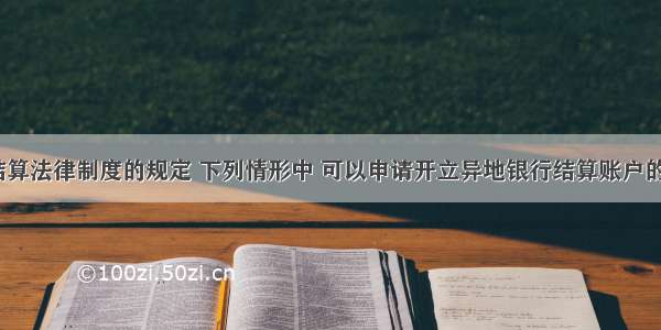 根据支付结算法律制度的规定 下列情形中 可以申请开立异地银行结算账户的是（　　）