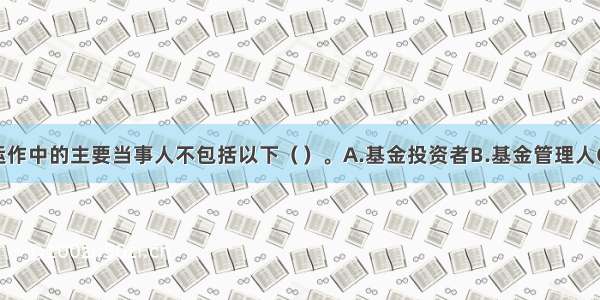 投资基金运作中的主要当事人不包括以下（　　）。A.基金投资者B.基金管理人C.托管人D.