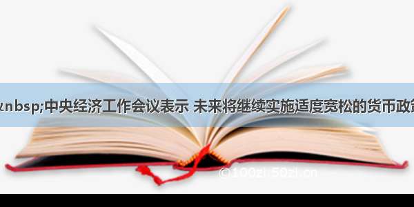 单选题&nbsp;中央经济工作会议表示 未来将继续实施适度宽松的货币政策。下列