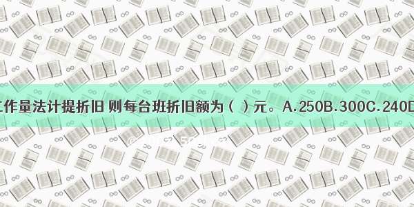 若用工作量法计提折旧 则每台班折旧额为（）元。A.250B.300C.240D.400