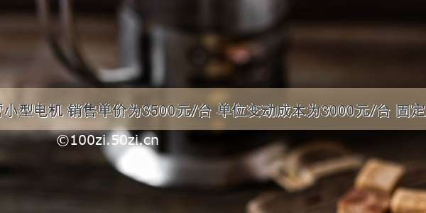 某公司主营小型电机 销售单价为3500元/台 单位变动成本为3000元/台 固定成本分摊为