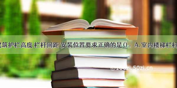 中小学校建筑护栏高度 栏杆间距 安装位置要求正确的是()。A.室内楼梯栏杆（或栏板）