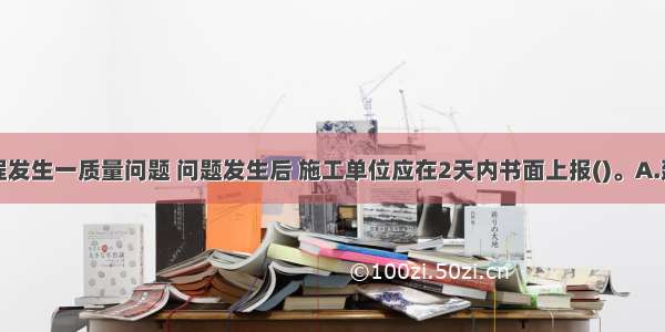 某公路工程发生一质量问题 问题发生后 施工单位应在2天内书面上报()。A.建设单位B.