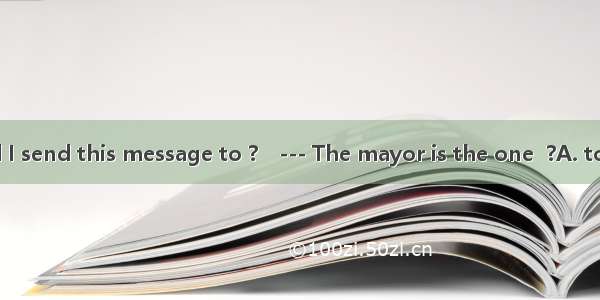 --- Who should I send this message to ?　--- The mayor is the one  ?A. to send itB. to be