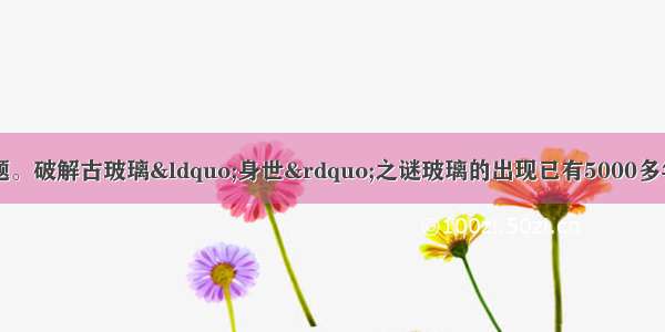 阅读下文 回答问题。破解古玻璃“身世”之谜玻璃的出现已有5000多年的历史 世界公认