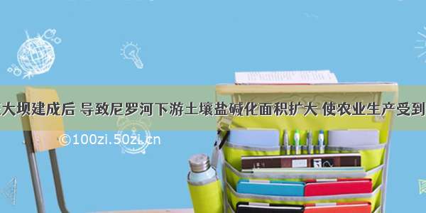 埃及阿斯旺大坝建成后 导致尼罗河下游土壤盐碱化面积扩大 使农业生产受到影响；渔业