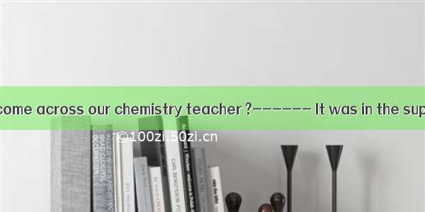——Where did you come across our chemistry teacher ?------ It was in the supermarket  I pur