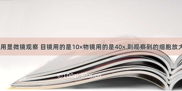 单选题小王用显微镜观察 目镜用的是10×物镜用的是40× 则观察到的细胞放大的倍数是A