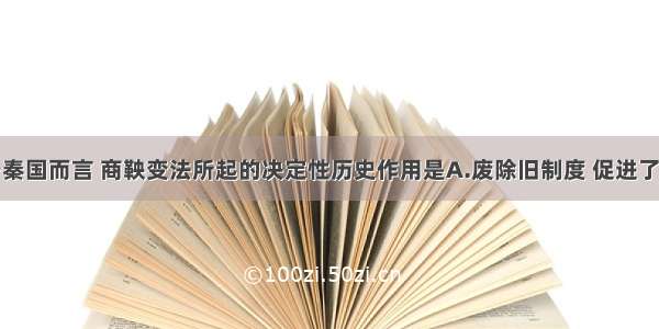 单选题对于秦国而言 商鞅变法所起的决定性历史作用是A.废除旧制度 促进了封建经济的